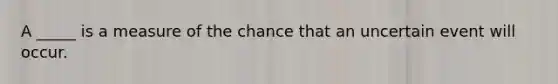 A _____ is a measure of the chance that an uncertain event will occur.