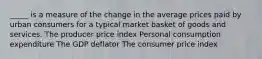 _____ is a measure of the change in the average prices paid by urban consumers for a typical market basket of goods and services. The producer price index Personal consumption expenditure The GDP deflator The consumer price index