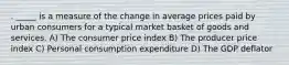 . _____ is a measure of the change in average prices paid by urban consumers for a typical market basket of goods and services. A) The consumer price index B) The producer price index C) Personal consumption expenditure D) The GDP deflator