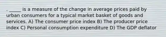 . _____ is a measure of the change in average prices paid by urban consumers for a typical market basket of goods and services. A) The consumer price index B) The producer price index C) Personal consumption expenditure D) The GDP deflator