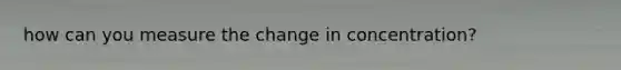 how can you measure the change in concentration?