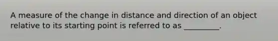 A measure of the change in distance and direction of an object relative to its starting point is referred to as _________.