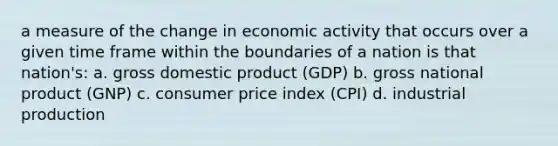 a measure of the change in economic activity that occurs over a given time frame within the boundaries of a nation is that nation's: a. gross domestic product (GDP) b. gross national product (GNP) c. consumer price index (CPI) d. industrial production