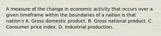 A measure of the change in economic activity that occurs over a given timeframe within the boundaries of a nation is that nation's A. Gross domestic product. B. Gross national product. C. Consumer price index. D. Industrial production.