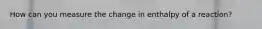 How can you measure the change in enthalpy of a reaction?