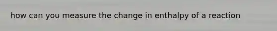 how can you measure the change in enthalpy of a reaction