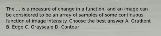 The ... is a measure of change in a function, and an image can be considered to be an array of samples of some continuous function of image intensity. Choose the best answer A. Gradient B. Edge C. Grayscale D. Contour