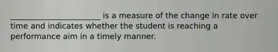 _______________________ is a measure of the change in rate over time and indicates whether the student is reaching a performance aim in a timely manner.