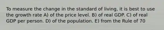 To measure the change in the standard of living, it is best to use the growth rate A) of the price level. B) of real GDP. C) of real GDP per person. D) of the population. E) from the Rule of 70