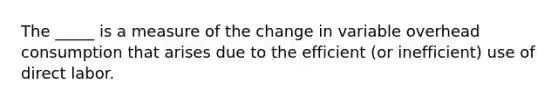 The _____ is a measure of the change in variable overhead consumption that arises due to the efficient (or inefficient) use of direct labor.