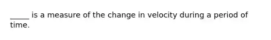 _____ is a measure of the change in velocity during a period of time.