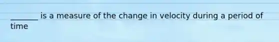 _______ is a measure of the change in velocity during a period of time