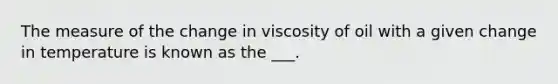 The measure of the change in viscosity of oil with a given change in temperature is known as the ___.