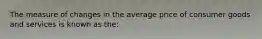 The measure of changes in the average price of consumer goods and services is known as the: