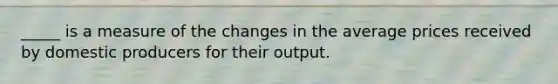 _____ is a measure of the changes in the average prices received by domestic producers for their output.