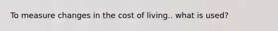 To measure changes in the cost of living.. what is used?