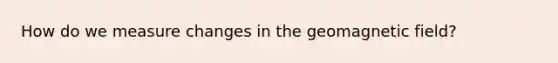 How do we measure changes in the geomagnetic field?