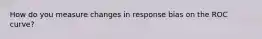How do you measure changes in response bias on the ROC curve?