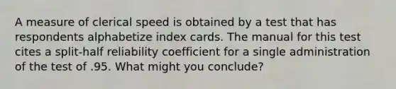 A measure of clerical speed is obtained by a test that has respondents alphabetize index cards. The manual for this test cites a split-half reliability coefficient for a single administration of the test of .95. What might you conclude?