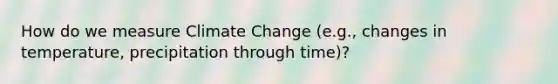 How do we measure Climate Change (e.g., changes in temperature, precipitation through time)?