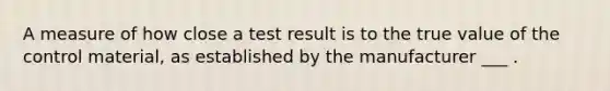 A measure of how close a test result is to the true value of the control material, as established by the manufacturer ___ .