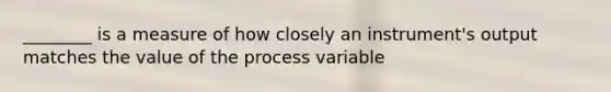 ________ is a measure of how closely an instrument's output matches the value of the process variable