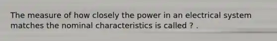 The measure of how closely the power in an electrical system matches the nominal characteristics is called ? .