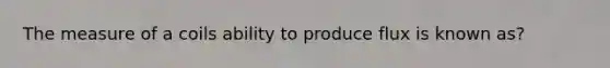 The measure of a coils ability to produce flux is known as?