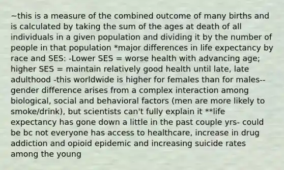 ~this is a measure of the combined outcome of many births and is calculated by taking the sum of the ages at death of all individuals in a given population and dividing it by the number of people in that population *major differences in life expectancy by race and SES: -Lower SES = worse health with advancing age; higher SES = maintain relatively good health until late, late adulthood -this worldwide is higher for females than for males-- gender difference arises from a complex interaction among biological, social and behavioral factors (men are more likely to smoke/drink), but scientists can't fully explain it **life expectancy has gone down a little in the past couple yrs- could be bc not everyone has access to healthcare, increase in drug addiction and opioid epidemic and increasing suicide rates among the young