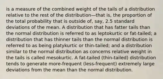 is a measure of the combined weight of the tails of a distribution relative to the rest of the distribution—that is, the proportion of the total probability that is outside of, say, 2.5 standard deviations of the mean. A distribution that has fatter tails than the normal distribution is referred to as leptokurtic or fat-tailed; a distribution that has thinner tails than the normal distribution is referred to as being platykurtic or thin-tailed; and a distribution similar to the normal distribution as concerns relative weight in the tails is called mesokurtic. A fat-tailed (thin-tailed) distribution tends to generate more-frequent (less-frequent) extremely large deviations from the mean than the normal distribution.