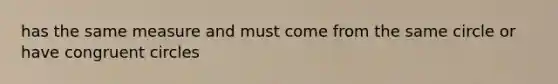 has the same measure and must come from the same circle or have congruent circles