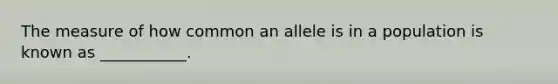 The measure of how common an allele is in a population is known as ___________.