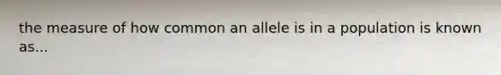 the measure of how common an allele is in a population is known as...