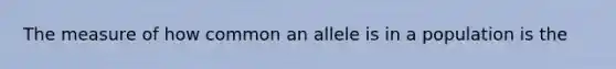 The measure of how common an allele is in a population is the