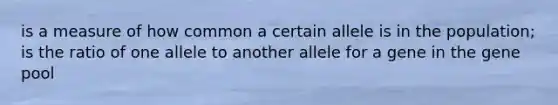 is a measure of how common a certain allele is in the population; is the ratio of one allele to another allele for a gene in the gene pool