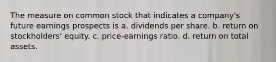 The measure on common stock that indicates a company's future earnings prospects is a. dividends per share. b. return on stockholders' equity. c. price-earnings ratio. d. return on total assets.