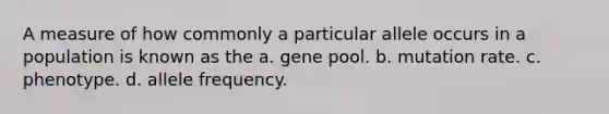 A measure of how commonly a particular allele occurs in a population is known as the a. gene pool. b. mutation rate. c. phenotype. d. allele frequency.