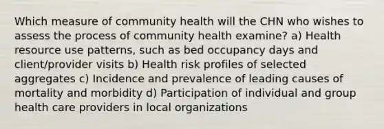 Which measure of community health will the CHN who wishes to assess the process of community health examine? a) Health resource use patterns, such as bed occupancy days and client/provider visits b) Health risk profiles of selected aggregates c) Incidence and prevalence of leading causes of mortality and morbidity d) Participation of individual and group health care providers in local organizations