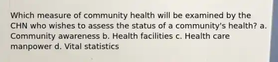 Which measure of community health will be examined by the CHN who wishes to assess the status of a community's health? a. Community awareness b. Health facilities c. Health care manpower d. Vital statistics