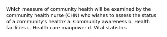 Which measure of community health will be examined by the community health nurse (CHN) who wishes to assess the status of a community's health? a. Community awareness b. Health facilities c. Health care manpower d. Vital statistics