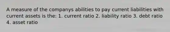 A measure of the companys abilities to pay current liabilities with current assets is the: 1. current ratio 2. liability ratio 3. debt ratio 4. asset ratio