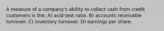 A measure of a company's ability to collect cash from credit customers is the: A) acid-test ratio. B) accounts receivable turnover. C) inventory turnover. D) earnings per share.