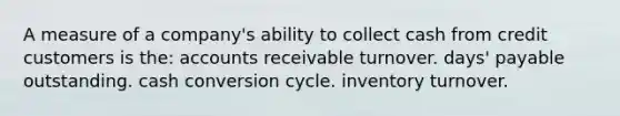 A measure of a company's ability to collect cash from credit customers is the: accounts receivable turnover. days' payable outstanding. cash conversion cycle. inventory turnover.