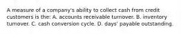 A measure of a​ company's ability to collect cash from credit customers is​ the: A. accounts receivable turnover. B. inventory turnover. C. cash conversion cycle. D. days' payable outstanding.