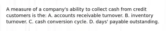 A measure of a​ company's ability to collect cash from credit customers is​ the: A. accounts receivable turnover. B. inventory turnover. C. cash conversion cycle. D. days' payable outstanding.