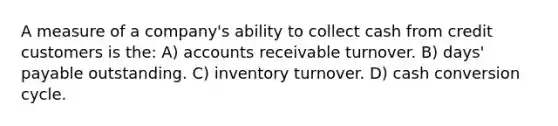 A measure of a company's ability to collect cash from credit customers is the: A) accounts receivable turnover. B) days' payable outstanding. C) inventory turnover. D) cash conversion cycle.