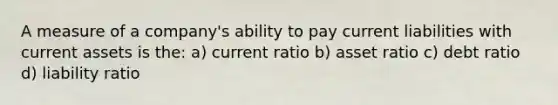 A measure of a company's ability to pay current liabilities with current assets is the: a) current ratio b) asset ratio c) debt ratio d) liability ratio