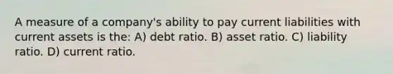 A measure of a company's ability to pay current liabilities with current assets is the: A) debt ratio. B) asset ratio. C) liability ratio. D) current ratio.