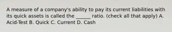 A measure of a​ company's ability to pay its current liabilities with its quick assets is called the​ ______ ratio. ​(check all that​ apply) A. Acid-Test B. Quick C. Current D. Cash