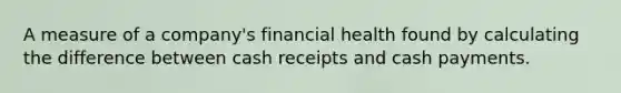 A measure of a company's financial health found by calculating the difference between cash receipts and cash payments.